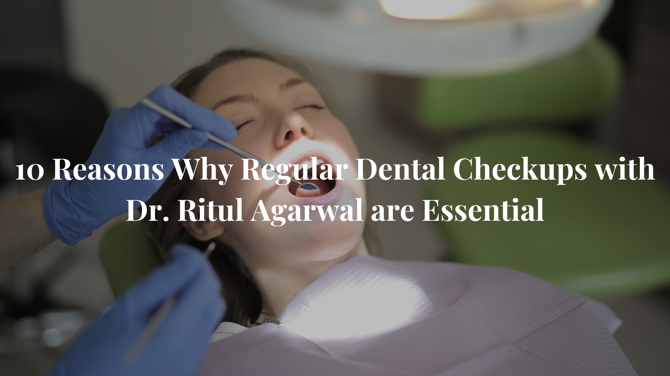 10 Reasons Why Regular Dental Checkups with Dr. Ritul Agarwal are Essential